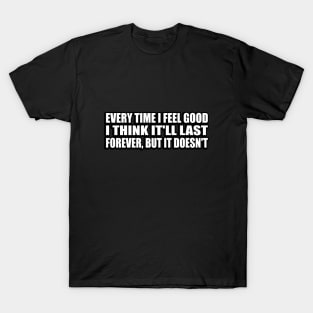 Every Time I Feel Good, I Think It'll Last Forever, But It Doesn't T-Shirt